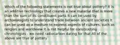 Which of the following statements is not true about pottery? It is an additive technology that creates a new material that is more than the sum of its constituent parts It can be used by archaeologists to understand trade between ancient societies It can be used as a medium to express aspects of cultures, such as religion and worldview It is not helpful for constructing chronologies - we need radiocarbon dating for that All of the above are true of pottery