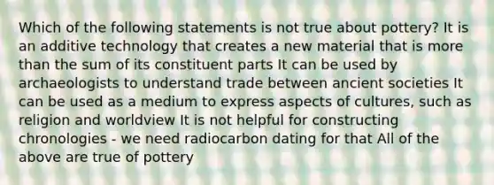 Which of the following statements is not true about pottery? It is an additive technology that creates a new material that is more than the sum of its constituent parts It can be used by archaeologists to understand trade between ancient societies It can be used as a medium to express aspects of cultures, such as religion and worldview It is not helpful for constructing chronologies - we need radiocarbon dating for that All of the above are true of pottery