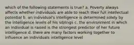 which of the following statements is true? a. Poverty always affects whether individuals are able to reach their full intellectual potential b. an individual's intelligence is determined solely by the intelligence levels of his siblings c. the environment in which an individual is raised is the strongest predictor of her future intelligence d. there are many factors working together to influence an individuals intelligence level