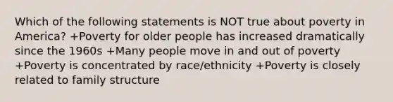 Which of the following statements is NOT true about poverty in America? +Poverty for older people has increased dramatically since the 1960s +Many people move in and out of poverty +Poverty is concentrated by race/ethnicity +Poverty is closely related to family structure