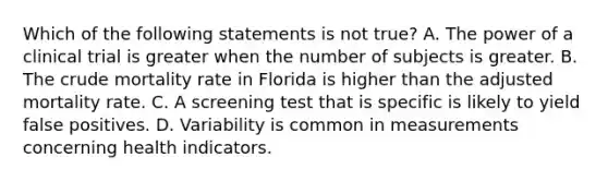 Which of the following statements is not true? A. The power of a clinical trial is greater when the number of subjects is greater. B. The crude mortality rate in Florida is higher than the adjusted mortality rate. C. A screening test that is specific is likely to yield false positives. D. Variability is common in measurements concerning health indicators.