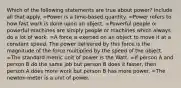 Which of the following statements are true about power? Include all that apply. =Power is a time-based quantity. =Power refers to how fast work is done upon an object. =Powerful people or powerful machines are simply people or machines which always do a lot of work. =A force is exerted on an object to move it at a constant speed. The power delivered by this force is the magnitude of the force multiplied by the speed of the object. =The standard metric unit of power is the Watt. =If person A and person B do the same job but person B does it faster, then person A does more work but person B has more power. =The newton·meter is a unit of power.