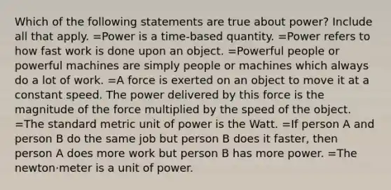 Which of the following statements are true about power? Include all that apply. =Power is a time-based quantity. =Power refers to how fast work is done upon an object. =Powerful people or powerful machines are simply people or machines which always do a lot of work. =A force is exerted on an object to move it at a constant speed. The power delivered by this force is the magnitude of the force multiplied by the speed of the object. =The standard metric unit of power is the Watt. =If person A and person B do the same job but person B does it faster, then person A does more work but person B has more power. =The newton·meter is a unit of power.