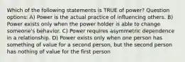 Which of the following statements is TRUE of power? Question options: A) Power is the actual practice of influencing others. B) Power exists only when the power holder is able to change someone's behavior. C) Power requires asymmetric dependence in a relationship. D) Power exists only when one person has something of value for a second person, but the second person has nothing of value for the first person