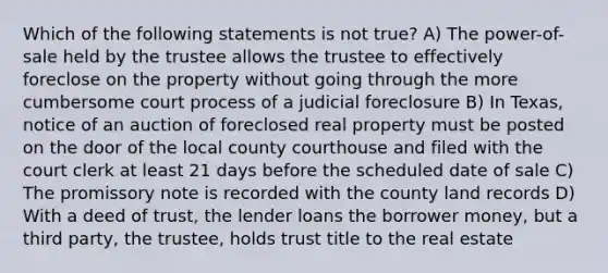 Which of the following statements is not true? A) The power-of-sale held by the trustee allows the trustee to effectively foreclose on the property without going through the more cumbersome court process of a judicial foreclosure B) In Texas, notice of an auction of foreclosed real property must be posted on the door of the local county courthouse and filed with the court clerk at least 21 days before the scheduled date of sale C) The promissory note is recorded with the county land records D) With a deed of trust, the lender loans the borrower money, but a third party, the trustee, holds trust title to the real estate