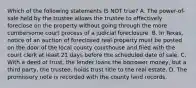 Which of the following statements IS NOT true? A. The power-of-sale held by the trustee allows the trustee to effectively foreclose on the property without going through the more cumbersome court process of a judicial foreclosure. B. In Texas, notice of an auction of foreclosed real property must be posted on the door of the local county courthouse and filed with the court clerk at least 21 days before the scheduled date of sale. C. With a deed of trust, the lender loans the borrower money, but a third party, the trustee, holds trust title to the real estate. D. The promissory note is recorded with the county land records.