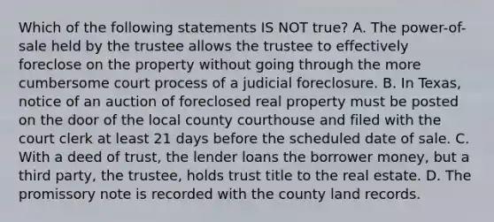 Which of the following statements IS NOT true? A. The power-of-sale held by the trustee allows the trustee to effectively foreclose on the property without going through the more cumbersome court process of a judicial foreclosure. B. In Texas, notice of an auction of foreclosed real property must be posted on the door of the local county courthouse and filed with the court clerk at least 21 days before the scheduled date of sale. C. With a deed of trust, the lender loans the borrower money, but a third party, the trustee, holds trust title to the real estate. D. The promissory note is recorded with the county land records.