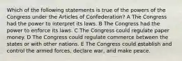 Which of the following statements is true of the powers of the Congress under the Articles of Confederation? A The Congress had the power to interpret its laws. B The Congress had the power to enforce its laws. C The Congress could regulate paper money. D The Congress could regulate commerce between the states or with other nations. E The Congress could establish and control the armed forces, declare war, and make peace.