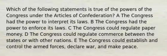 Which of the following statements is true of the powers of the Congress under the Articles of Confederation? A The Congress had the power to interpret its laws. B The Congress had the power to enforce its laws. C The Congress could regulate paper money. D The Congress could regulate commerce between the states or with other nations. E The Congress could establish and control the armed forces, declare war, and make peace.