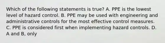 Which of the following statements is true? A. PPE is the lowest level of hazard control. B. PPE may be used with engineering and administrative controls for the most effective control measures. C. PPE is considered first when implementing hazard controls. D. A and B, only