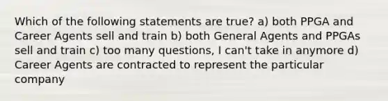 Which of the following statements are true? a) both PPGA and Career Agents sell and train b) both General Agents and PPGAs sell and train c) too many questions, I can't take in anymore d) Career Agents are contracted to represent the particular company