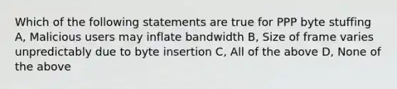 Which of the following statements are true for PPP byte stuffing A, Malicious users may inflate bandwidth B, Size of frame varies unpredictably due to byte insertion C, All of the above D, None of the above