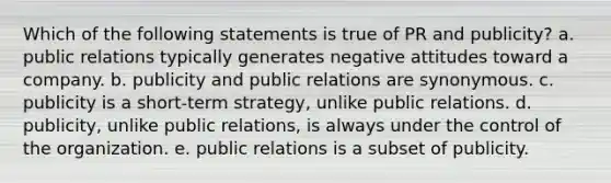 Which of the following statements is true of PR and publicity? a. public relations typically generates negative attitudes toward a company. b. publicity and public relations are synonymous. c. publicity is a short-term strategy, unlike public relations. d. publicity, unlike public relations, is always under the control of the organization. e. public relations is a subset of publicity.