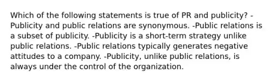 Which of the following statements is true of PR and publicity? -Publicity and public relations are synonymous. -Public relations is a subset of publicity. -Publicity is a short-term strategy unlike public relations. -Public relations typically generates negative attitudes to a company. -Publicity, unlike public relations, is always under the control of the organization.