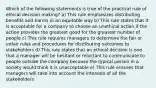 Which of the following statements is true of the practical rule of ethical decision making? a) This rule emphasizes distributing benefits and harms in an equitable way b) This rule states that it is acceptable for a company to choose an unethical action if the action provides the greatest good for the greatest number of people c) This rule requires managers to determine the fair or unfair rules and procedures for distributing outcomes to stakeholders d) This rule states that an ethical decision is one that a manager will be hesitant or reluctant to communicate to people outside the company because the typical person in a society would think it is unacceptable e) This rule ensures that managers will take into account the interests of all the stakeholders