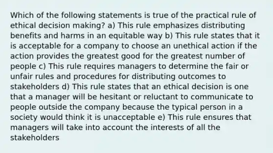 Which of the following statements is true of the practical rule of ethical decision making? a) This rule emphasizes distributing benefits and harms in an equitable way b) This rule states that it is acceptable for a company to choose an unethical action if the action provides the greatest good for the greatest number of people c) This rule requires managers to determine the fair or unfair rules and procedures for distributing outcomes to stakeholders d) This rule states that an ethical decision is one that a manager will be hesitant or reluctant to communicate to people outside the company because the typical person in a society would think it is unacceptable e) This rule ensures that managers will take into account the interests of all the stakeholders