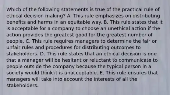 Which of the following statements is true of the practical rule of ethical decision making? A. This rule emphasizes on distributing benefits and harms in an equitable way. B. This rule states that it is acceptable for a company to choose an unethical action if the action provides the greatest good for the greatest number of people. C. This rule requires managers to determine the fair or unfair rules and procedures for distributing outcomes to stakeholders. D. This rule states that an ethical decision is one that a manager will be hesitant or reluctant to communicate to people outside the company because the typical person in a society would think it is unacceptable. E. This rule ensures that managers will take into account the interests of all the stakeholders.