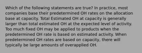 Which of the following statements are true? In practice, most companies base their predetermined OH rates on the allocation base at capacity. Total Estimated OH at capacity is generally larger than total estimated OH at the expected level of activity. Too much fixed OH may be applied to products when the predetermined OH rate is based on estimated activity. When predetermined OH rates are based on capacity, there will typically be large amounts of overapplied OH.