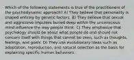 Which of the following statements is true of the practitioners of the psychodynamic approach? A) They believe that personality is shaped entirely by genetic factors. B) They believe that sexual and aggressive impulses buried deep within the unconscious mind influence the way people think. C) They emphasize that psychology should be about what people do and should not concern itself with things that cannot be seen, such as thoughts, feelings, and goals. D) They use evolutionary ideas such as adaptation, reproduction, and natural selection as the basis for explaining specific human behaviors.