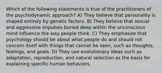 Which of the following statements is true of the practitioners of the psychodynamic approach? A) They believe that personality is shaped entirely by genetic factors. B) They believe that sexual and aggressive impulses buried deep within the unconscious mind influence the way people think. C) They emphasize that psychology should be about what people do and should not concern itself with things that cannot be seen, such as thoughts, feelings, and goals. D) They use evolutionary ideas such as adaptation, reproduction, and natural selection as the basis for explaining specific human behaviors.