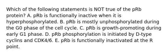 Which of the following statements is NOT true of the pRb protein? A. pRb is functionally inactive when it is hyperphosphorylated. B. pRb is mostly unphosphorylated during the G0 phase of the cell cycle. C. pRb is growth-promoting during early G1 phase. D. pRb phosphorylation is initiated by D-type cyclins and CDK4/6. E. pRb is functionally inactivated at the R point.