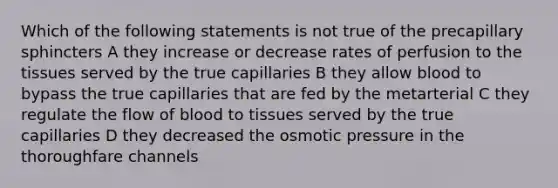 Which of the following statements is not true of the precapillary sphincters A they increase or decrease rates of perfusion to the tissues served by the true capillaries B they allow blood to bypass the true capillaries that are fed by the metarterial C they regulate the flow of blood to tissues served by the true capillaries D they decreased the osmotic pressure in the thoroughfare channels