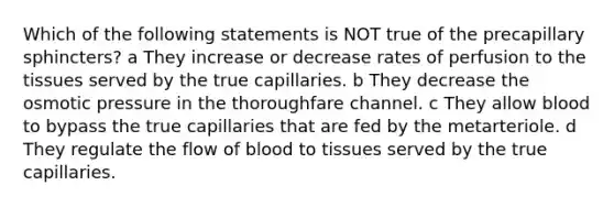 Which of the following statements is NOT true of the precapillary sphincters? a They increase or decrease rates of perfusion to the tissues served by the true capillaries. b They decrease the osmotic pressure in the thoroughfare channel. c They allow blood to bypass the true capillaries that are fed by the metarteriole. d They regulate the flow of blood to tissues served by the true capillaries.