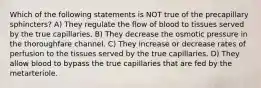 Which of the following statements is NOT true of the precapillary sphincters? A) They regulate the flow of blood to tissues served by the true capillaries. B) They decrease the osmotic pressure in the thoroughfare channel. C) They increase or decrease rates of perfusion to the tissues served by the true capillaries. D) They allow blood to bypass the true capillaries that are fed by the metarteriole.