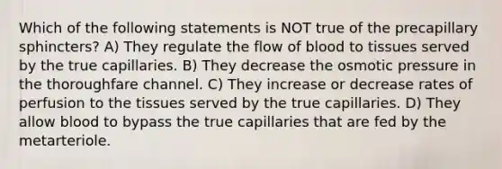 Which of the following statements is NOT true of the precapillary sphincters? A) They regulate the flow of blood to tissues served by the true capillaries. B) They decrease the osmotic pressure in the thoroughfare channel. C) They increase or decrease rates of perfusion to the tissues served by the true capillaries. D) They allow blood to bypass the true capillaries that are fed by the metarteriole.