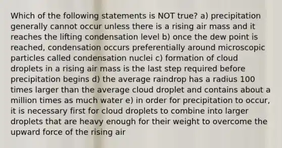 Which of the following statements is NOT true? a) precipitation generally cannot occur unless there is a rising air mass and it reaches the lifting condensation level b) once the dew point is reached, condensation occurs preferentially around microscopic particles called condensation nuclei c) formation of cloud droplets in a rising air mass is the last step required before precipitation begins d) the average raindrop has a radius 100 times larger than the average cloud droplet and contains about a million times as much water e) in order for precipitation to occur, it is necessary first for cloud droplets to combine into larger droplets that are heavy enough for their weight to overcome the upward force of the rising air