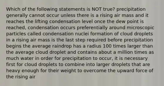 Which of the following statements is NOT true? precipitation generally cannot occur unless there is a rising air mass and it reaches the lifting condensation level once the dew point is reached, condensation occurs preferentially around microscopic particles called condensation nuclei formation of cloud droplets in a rising air mass is the last step required before precipitation begins the average raindrop has a radius 100 times larger than the average cloud droplet and contains about a million times as much water in order for precipitation to occur, it is necessary first for cloud droplets to combine into larger droplets that are heavy enough for their weight to overcome the upward force of the rising air