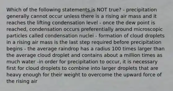 Which of the following statements is NOT true? - precipitation generally cannot occur unless there is a rising air mass and it reaches the lifting condensation level - once the dew point is reached, condensation occurs preferentially around microscopic particles called condensation nuclei - formation of cloud droplets in a rising air mass is the last step required before precipitation begins - the average raindrop has a radius 100 times larger than the average cloud droplet and contains about a million times as much water -in order for precipitation to occur, it is necessary first for cloud droplets to combine into larger droplets that are heavy enough for their weight to overcome the upward force of the rising air