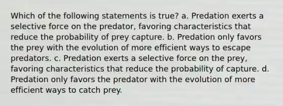 Which of the following statements is true? a. Predation exerts a selective force on the predator, favoring characteristics that reduce the probability of prey capture. b. Predation only favors the prey with the evolution of more efficient ways to escape predators. c. Predation exerts a selective force on the prey, favoring characteristics that reduce the probability of capture. d. Predation only favors the predator with the evolution of more efficient ways to catch prey.