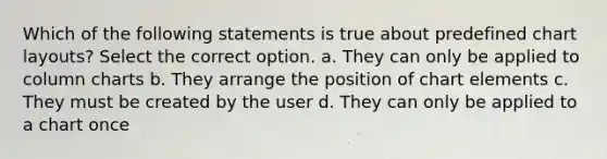 Which of the following statements is true about predefined chart layouts? Select the correct option. a. They can only be applied to column charts b. They arrange the position of chart elements c. They must be created by the user d. They can only be applied to a chart once