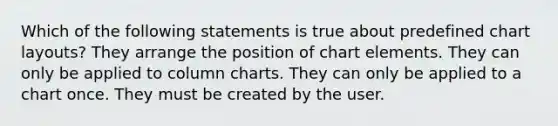 Which of the following statements is true about predefined chart layouts? They arrange the position of chart elements. They can only be applied to column charts. They can only be applied to a chart once. They must be created by the user.