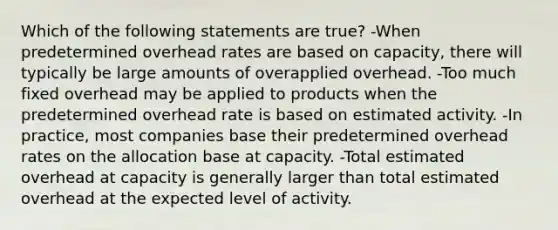 Which of the following statements are true? -When predetermined overhead rates are based on capacity, there will typically be large amounts of overapplied overhead. -Too much fixed overhead may be applied to products when the predetermined overhead rate is based on estimated activity. -In practice, most companies base their predetermined overhead rates on the allocation base at capacity. -Total estimated overhead at capacity is generally larger than total estimated overhead at the expected level of activity.