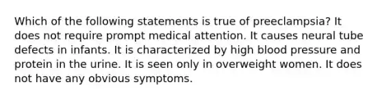 Which of the following statements is true of preeclampsia? It does not require prompt medical attention. It causes neural tube defects in infants. It is characterized by high blood pressure and protein in the urine. It is seen only in overweight women. It does not have any obvious symptoms.