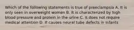 Which of the following statements is true of preeclampsia A. It is only seen in overweight women B. It is characterized by high blood pressure and protein in the urine C. It does not require medical attention D. It causes neural tube defects in infants