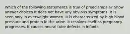 Which of the following statements is true of preeclampsia? Show answer choices It does not have any obvious symptoms. It is seen only in overweight women. It is characterized by high blood pressure and protein in the urine. It resolves itself as pregnancy progresses. It causes neural tube defects in infants.