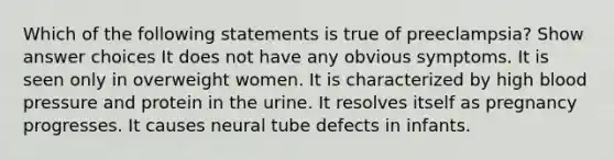 Which of the following statements is true of preeclampsia? Show answer choices It does not have any obvious symptoms. It is seen only in overweight women. It is characterized by high <a href='https://www.questionai.com/knowledge/kD0HacyPBr-blood-pressure' class='anchor-knowledge'>blood pressure</a> and protein in the urine. It resolves itself as pregnancy progresses. It causes neural tube defects in infants.