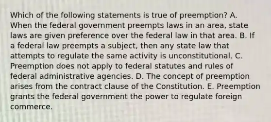 Which of the following statements is true of preemption? A. When the federal government preempts laws in an area, state laws are given preference over the federal law in that area. B. If a federal law preempts a subject, then any state law that attempts to regulate the same activity is unconstitutional. C. Preemption does not apply to federal statutes and rules of federal administrative agencies. D. The concept of preemption arises from the contract clause of the Constitution. E. Preemption grants the federal government the power to regulate foreign commerce.