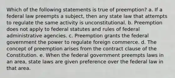 Which of the following statements is true of preemption? a. If a federal law preempts a subject, then any state law that attempts to regulate the same activity is unconstitutional. b. Preemption does not apply to federal statutes and rules of federal administrative agencies. c. Preemption grants the federal government the power to regulate foreign commerce. d. The concept of preemption arises from the contract clause of the Constitution. e. When the federal government preempts laws in an area, state laws are given preference over the federal law in that area.