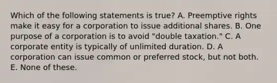 Which of the following statements is true? A. Preemptive rights make it easy for a corporation to issue additional shares. B. One purpose of a corporation is to avoid "double taxation." C. A corporate entity is typically of unlimited duration. D. A corporation can issue common or preferred stock, but not both. E. None of these.