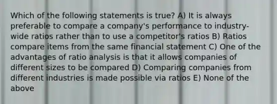 Which of the following statements is true? A) It is always preferable to compare a company's performance to industry-wide ratios rather than to use a competitor's ratios B) Ratios compare items from the same financial statement C) One of the advantages of ratio analysis is that it allows companies of different sizes to be compared D) Comparing companies from different industries is made possible via ratios E) None of the above