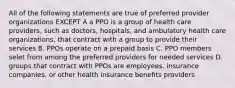 All of the following statements are true of preferred provider organizations EXCEPT A a PPO is a group of health care providers, such as doctors, hospitals, and ambulatory health care organizations, that contract with a group to provide their services B. PPOs operate on a prepaid basis C. PPO members selet from among the preferred providers for needed services D. groups that contract with PPOs are employees, insurance companies, or other health insurance benefits providers