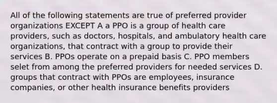 All of the following statements are true of preferred provider organizations EXCEPT A a PPO is a group of health care providers, such as doctors, hospitals, and ambulatory health care organizations, that contract with a group to provide their services B. PPOs operate on a prepaid basis C. PPO members selet from among the preferred providers for needed services D. groups that contract with PPOs are employees, insurance companies, or other health insurance benefits providers