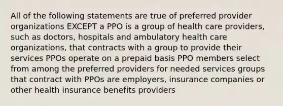 All of the following statements are true of preferred provider organizations EXCEPT a PPO is a group of health care providers, such as doctors, hospitals and ambulatory health care organizations, that contracts with a group to provide their services PPOs operate on a prepaid basis PPO members select from among the preferred providers for needed services groups that contract with PPOs are employers, insurance companies or other health insurance benefits providers