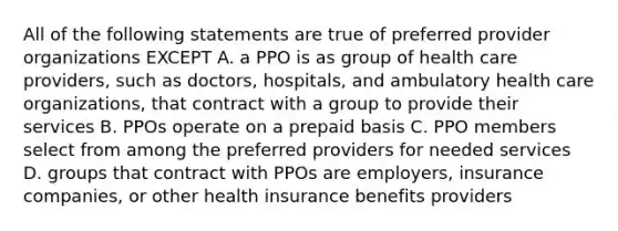 All of the following statements are true of preferred provider organizations EXCEPT A. a PPO is as group of health care providers, such as doctors, hospitals, and ambulatory health care organizations, that contract with a group to provide their services B. PPOs operate on a prepaid basis C. PPO members select from among the preferred providers for needed services D. groups that contract with PPOs are employers, insurance companies, or other health insurance benefits providers