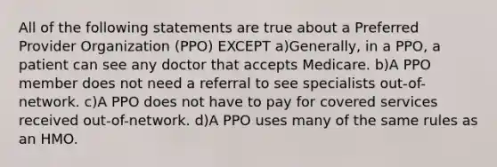 All of the following statements are true about a Preferred Provider Organization (PPO) EXCEPT a)Generally, in a PPO, a patient can see any doctor that accepts Medicare. b)A PPO member does not need a referral to see specialists out-of-network. c)A PPO does not have to pay for covered services received out-of-network. d)A PPO uses many of the same rules as an HMO.