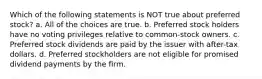 Which of the following statements is NOT true about preferred stock? a. All of the choices are true. b. Preferred stock holders have no voting privileges relative to common-stock owners. c. Preferred stock dividends are paid by the issuer with after-tax dollars. d. Preferred stockholders are not eligible for promised dividend payments by the firm.